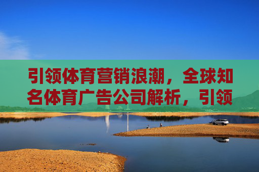 引领体育营销浪潮,全球知名体育广告公司解析,引领体育营销浪潮,全球知名体育广告公司解析 引领体育营销浪潮,全球知名体育广告公司解析,引领体育营销浪潮,全球知名体育广告公司解析