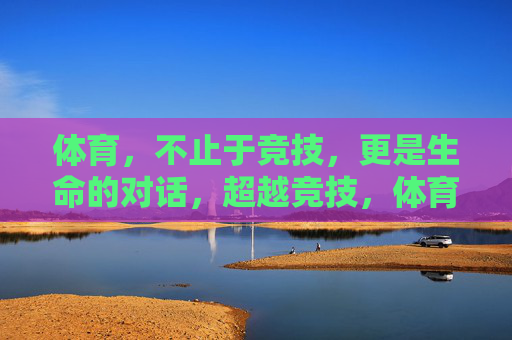 体育,不止于竞技,更是生命的对话,超越竞技,体育的生命对话 体育,不止于竞技,更是生命的对话,超越竞技,体育的生命对话