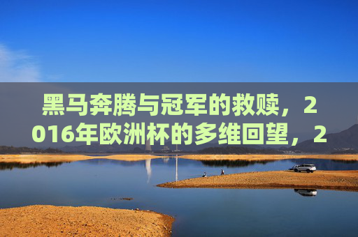 黑马奔腾与冠军的救赎,2016年欧洲杯的多维回望,2016欧洲杯,黑马奔腾与冠军救赎的多维回望 黑马奔腾与冠军的救赎,2016年欧洲杯的多维回望,2016欧洲杯,黑马奔腾与冠军救赎的多维回望