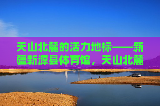 天山北麓的活力地标——新疆新源县体育馆，天山北麓活力地标，新疆新源县体育馆