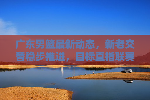 广东男篮最新动态，新老交替稳步推进，目标直指联赛前列，广东男篮新老交替稳步推进 目标剑指联赛前列