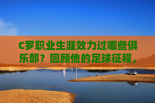 C罗职业生涯效力过哪些俱乐部?回顾他的足球征程,C罗职业生涯俱乐部回顾,足球征程 C罗职业生涯效力过哪些俱乐部?回顾他的足球征程,C罗职业生涯俱乐部回顾,足球征程