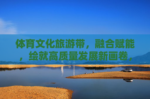 体育文化旅游带，融合赋能，绘就高质量发展新画卷，体育文化旅游带融合赋能 绘就高质量发展新画卷