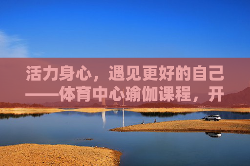 活力身心,遇见更好的自己——体育中心瑜伽课程,开启你的健康之旅,活力身心,瑜伽开启健康之旅 活力身心,遇见更好的自己——体育中心瑜伽课程,开启你的健康之旅,活力身心,瑜伽开启健康之旅