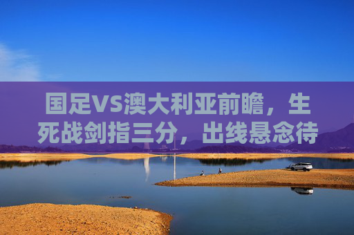 国足VS澳大利亚前瞻，生死战剑指三分，出线悬念待解，国足VS澳大利亚生死战，剑指三分，出线悬念待解
