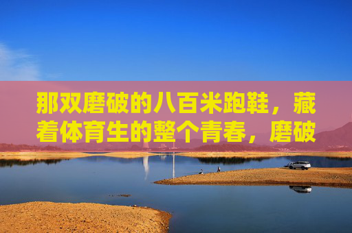 那双磨破的八百米跑鞋,藏着体育生的整个青春,磨破的八百米跑鞋,裹着体育生的滚烫青春 那双磨破的八百米跑鞋,藏着体育生的整个青春,磨破的八百米跑鞋,裹着体育生的滚烫青春