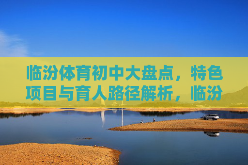 临汾体育初中大盘点，特色项目与育人路径解析，临汾体育初中，特色项目与育人路径解析