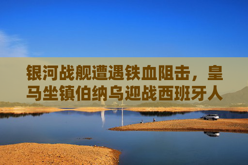 银河战舰遭遇铁血阻击，皇马坐镇伯纳乌迎战西班牙人，银河战舰伯纳乌遇铁血阻击 皇马迎战西班牙人