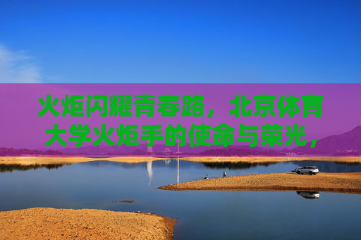火炬闪耀青春路，北京体育大学火炬手的使命与荣光，北京体育大学火炬手，青春路上的使命与荣光