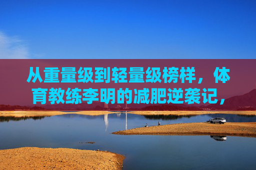 从重量级到轻量级榜样,体育教练李明的减肥逆袭记,体育教练李明,从重量级到轻量级的逆袭 从重量级到轻量级榜样,体育教练李明的减肥逆袭记,体育教练李明,从重量级到轻量级的逆袭