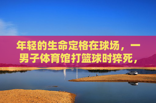 年轻的生命定格在球场,一男子体育馆打篮球时猝死,警钟为谁而鸣?年轻生命定格球场,猝死警钟为谁鸣? 年轻的生命定格在球场,一男子体育馆打篮球时猝死,警钟为谁而鸣?年轻生命定格球场,猝死警钟为谁鸣?
