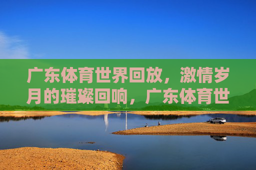 广东体育世界回放，激情岁月的璀璨回响，广东体育世界回放，激情岁月的璀璨回响