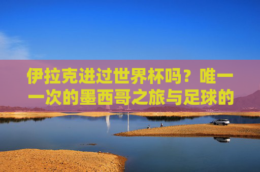 伊拉克进过世界杯吗?唯一一次的墨西哥之旅与足球的坚守,伊拉克唯一一次世界杯,墨西哥赛场的足球坚守 伊拉克进过世界杯吗?唯一一次的墨西哥之旅与足球的坚守,伊拉克唯一一次世界杯,墨西哥赛场的足球坚守