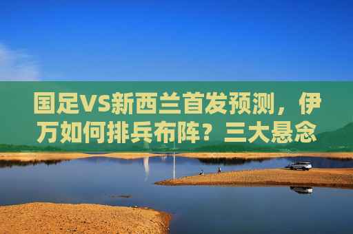 国足VS新西兰首发预测,伊万如何排兵布阵?三大悬念待解,国足VS新西兰,伊万首发排兵布阵悬念待解 国足VS新西兰首发预测,伊万如何排兵布阵?三大悬念待解,国足VS新西兰,伊万首发排兵布阵悬念待解