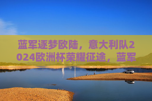 蓝军逐梦欧陆,意大利队2024欧洲杯荣耀征途,蓝军逐梦欧陆,意大利队2024欧洲杯荣耀征途 蓝军逐梦欧陆,意大利队2024欧洲杯荣耀征途,蓝军逐梦欧陆,意大利队2024欧洲杯荣耀征途