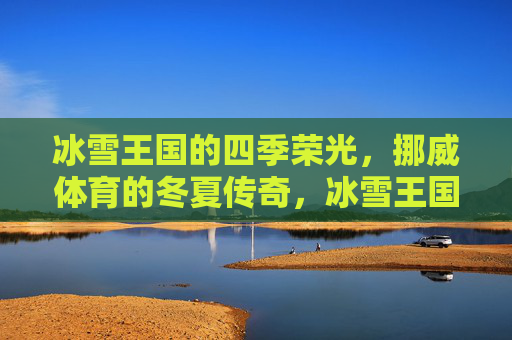 冰雪王国的四季荣光,挪威体育的冬夏传奇,冰雪王国,挪威体育的冬夏传奇 冰雪王国的四季荣光,挪威体育的冬夏传奇,冰雪王国,挪威体育的冬夏传奇
