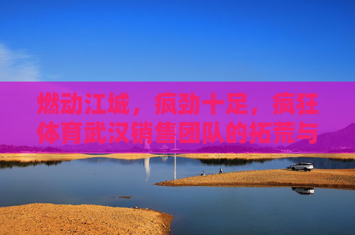 燃动江城,疯劲十足,疯狂体育武汉销售团队的拓荒与突围,疯狂体育武汉销售团队,燃动江城的疯劲拓荒与突围 燃动江城,疯劲十足,疯狂体育武汉销售团队的拓荒与突围,疯狂体育武汉销售团队,燃动江城的疯劲拓荒与突围