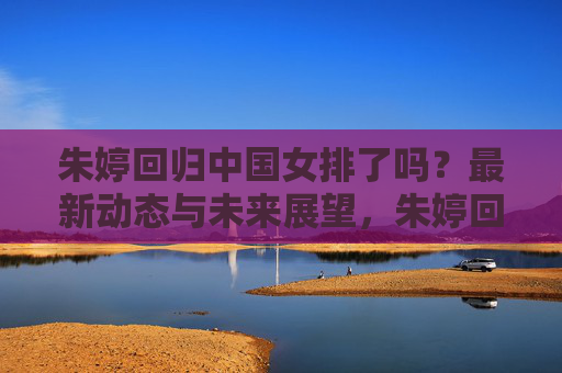 朱婷回归中国女排了吗?最新动态与未来展望,朱婷回归中国女排,最新动态与未来展望 朱婷回归中国女排了吗?最新动态与未来展望,朱婷回归中国女排,最新动态与未来展望