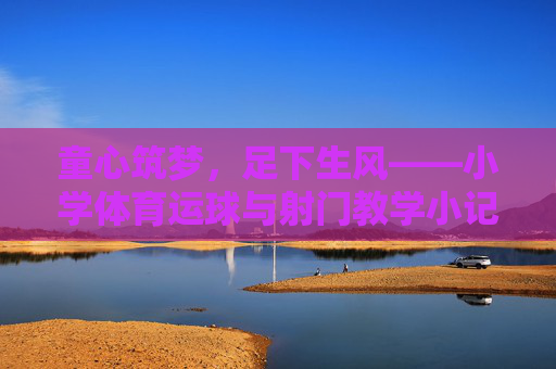 童心筑梦，足下生风——小学体育运球与射门教学小记，童心筑梦，足下生风——小学体育运球射门教学小记
