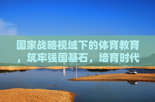 国家战略视域下的体育教育，筑牢强国基石，培育时代新人，国家战略视域下体育教育，强国基石与时代新人培育