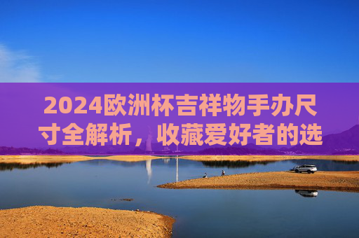 2024欧洲杯吉祥物手办尺寸全解析，收藏爱好者的选购指南，2024欧洲杯吉祥物手办尺寸解析与收藏选购指南