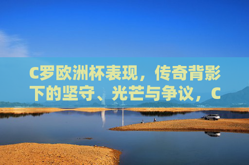 C罗欧洲杯表现,传奇背影下的坚守、光芒与争议,C罗欧洲杯,传奇背影下的坚守、光芒与争议 C罗欧洲杯表现,传奇背影下的坚守、光芒与争议,C罗欧洲杯,传奇背影下的坚守、光芒与争议