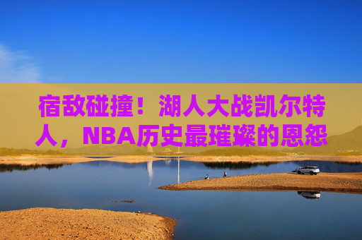 宿敌碰撞！湖人大战凯尔特人，NBA历史最璀璨的恩怨对决，宿敌碰撞！湖凯历史恩怨对决，NBA最璀璨之战