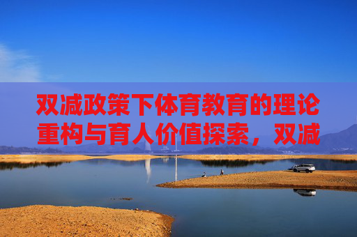 双减政策下体育教育的理论重构与育人价值探索,双减政策下体育教育的理论重构与育人价值 双减政策下体育教育的理论重构与育人价值探索,双减政策下体育教育的理论重构与育人价值