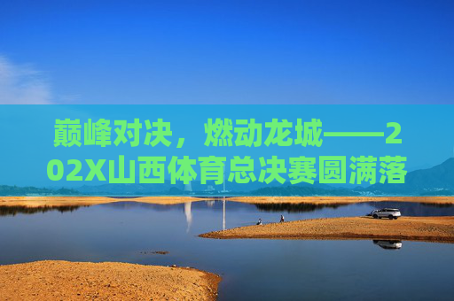 巅峰对决，燃动龙城——202X山西体育总决赛圆满落幕，巅峰对决，202X山西体育总决赛圆满落幕