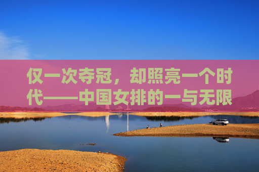 仅一次夺冠,却照亮一个时代——中国女排的一与无限 仅一次夺冠,却照亮一个时代——中国女排的一与无限