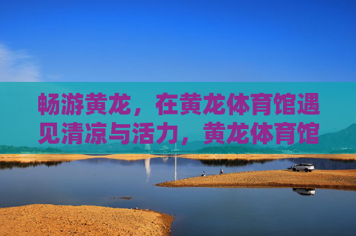 畅游黄龙,在黄龙体育馆遇见清凉与活力,黄龙体育馆,畅享清凉活力之旅 畅游黄龙,在黄龙体育馆遇见清凉与活力,黄龙体育馆,畅享清凉活力之旅