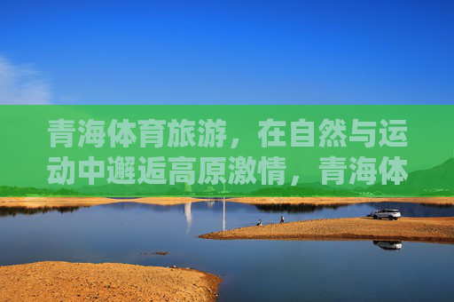 青海体育旅游，在自然与运动中邂逅高原激情，青海体育旅游，自然与运动邂逅高原激情