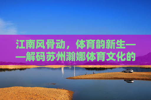 江南风骨动,体育韵新生——解码苏州瀚娜体育文化的传承与创新,江南风骨育新韵,苏州瀚娜体育文化的传承与创新 江南风骨动,体育韵新生——解码苏州瀚娜体育文化的传承与创新,江南风骨育新韵,苏州瀚娜体育文化的传承与创新