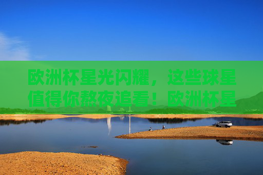 欧洲杯星光闪耀，这些球星值得你熬夜追看！欧洲杯星光闪耀，这些球星，熬夜也要看！