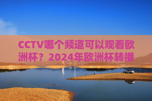 CCTV哪个频道可以观看欧洲杯？2024年欧洲杯转播指南，CCTV2024欧洲杯转播频道指南