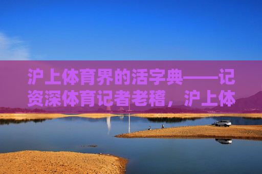 沪上体育界的活字典——记资深体育记者老稽,沪上体育界活字典——资深记者老稽 沪上体育界的活字典——记资深体育记者老稽,沪上体育界活字典——资深记者老稽