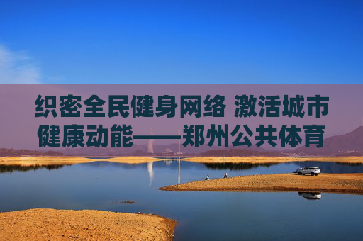 织密全民健身网络 激活城市健康动能——郑州公共体育体系建设纪实，郑州织密全民健身网络 激活城市健康动能