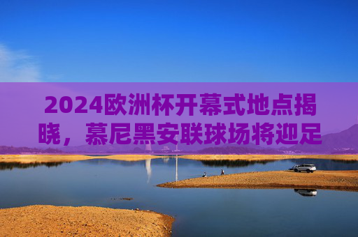 2024欧洲杯开幕式地点揭晓，慕尼黑安联球场将迎足球盛宴，2024欧洲杯开幕式定址慕尼黑安联球场