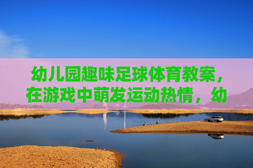 幼儿园趣味足球体育教案,在游戏中萌发运动热情,幼儿园趣味足球游戏教案,在游戏中萌发运动热情 幼儿园趣味足球体育教案,在游戏中萌发运动热情,幼儿园趣味足球游戏教案,在游戏中萌发运动热情