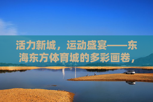 活力新城,运动盛宴——东海东方体育城的多彩画卷,活力新城运动盛宴——东海东方体育城多彩画卷 活力新城,运动盛宴——东海东方体育城的多彩画卷,活力新城运动盛宴——东海东方体育城多彩画卷
