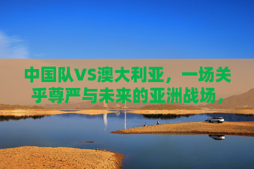 中国队VS澳大利亚,一场关乎尊严与未来的亚洲战场,中澳对决,尊严与未来的亚洲战场 中国队VS澳大利亚,一场关乎尊严与未来的亚洲战场,中澳对决,尊严与未来的亚洲战场