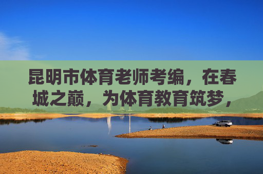 昆明市体育老师考编,在春城之巅,为体育教育筑梦,春城之巅,体育老师考编筑梦教育 昆明市体育老师考编,在春城之巅,为体育教育筑梦,春城之巅,体育老师考编筑梦教育