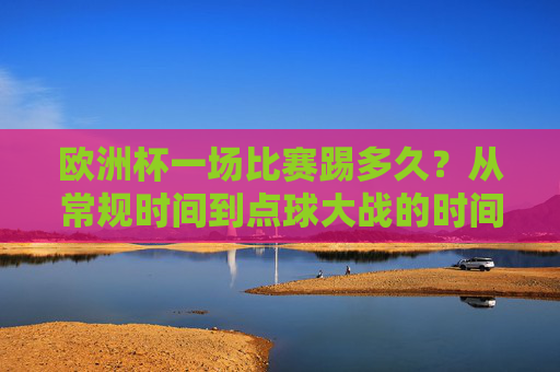 欧洲杯一场比赛踢多久？从常规时间到点球大战的时间解析，欧洲杯比赛时长解析，常规时间到点球大战