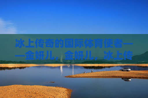 冰上传奇的国际体育使者——金妍儿,金妍儿,冰上传奇的国际体育使者 冰上传奇的国际体育使者——金妍儿,金妍儿,冰上传奇的国际体育使者