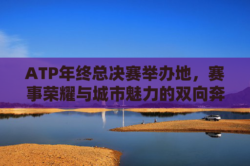 ATP年终总决赛举办地，赛事荣耀与城市魅力的双向奔赴，ATP年终总决赛，赛事荣耀与城市魅力的双向奔赴