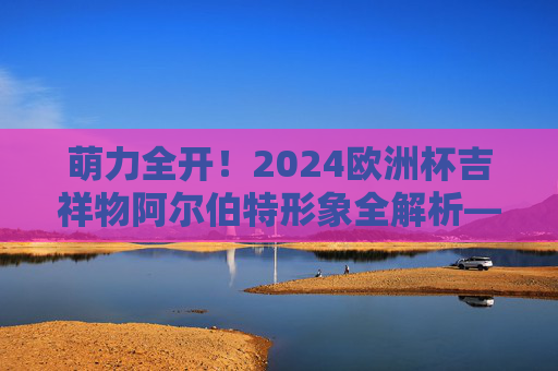 萌力全开!2024欧洲杯吉祥物阿尔伯特形象全解析——附官方介绍图亮点,萌力全开!2024欧洲杯吉祥物阿尔伯特形象全解析,官方介绍图亮点 萌力全开!2024欧洲杯吉祥物阿尔伯特形象全解析——附官方介绍图亮点,萌力全开!2024欧洲杯吉祥物阿尔伯特形象全解析,官方介绍图亮点