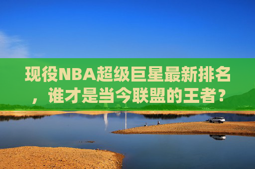 现役NBA超级巨星最新排名,谁才是当今联盟的王者?现役NBA超级巨星最新排名,当今联盟王者揭晓 现役NBA超级巨星最新排名,谁才是当今联盟的王者?现役NBA超级巨星最新排名,当今联盟王者揭晓