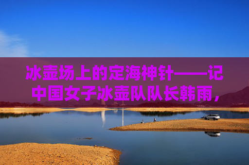 冰壶场上的定海神针——记中国女子冰壶队队长韩雨,韩雨,中国女子冰壶队的定海神针 冰壶场上的定海神针——记中国女子冰壶队队长韩雨,韩雨,中国女子冰壶队的定海神针