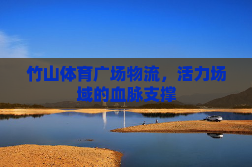 竹山体育广场物流,活力场域的血脉支撑 竹山体育广场物流,活力场域的血脉支撑