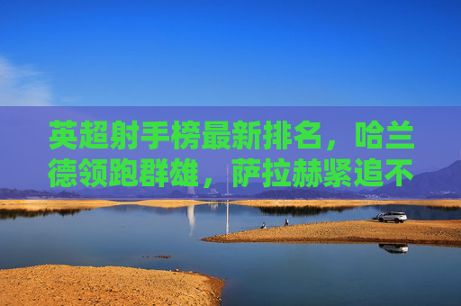 英超射手榜最新排名,哈兰德领跑群雄,萨拉赫紧追不舍,黑马崭露头角,英超射手榜最新排名,哈兰德领跑萨拉赫紧追,黑马崭露头角 英超射手榜最新排名,哈兰德领跑群雄,萨拉赫紧追不舍,黑马崭露头角,英超射手榜最新排名,哈兰德领跑萨拉赫紧追,黑马崭露头角